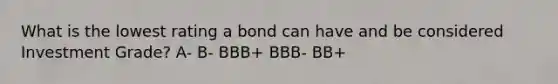 What is the lowest rating a bond can have and be considered Investment Grade? A- B- BBB+ BBB- BB+