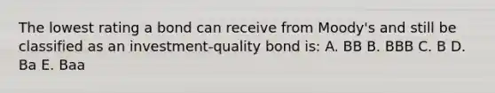 The lowest rating a bond can receive from Moody's and still be classified as an investment-quality bond is: A. BB B. BBB C. B D. Ba E. Baa