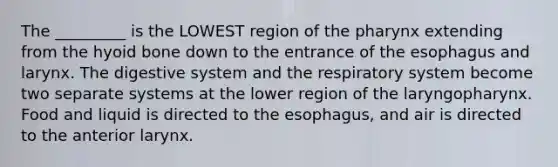 The _________ is the LOWEST region of the pharynx extending from the hyoid bone down to the entrance of the esophagus and larynx. The digestive system and the respiratory system become two separate systems at the lower region of the laryngopharynx. Food and liquid is directed to the esophagus, and air is directed to the anterior larynx.