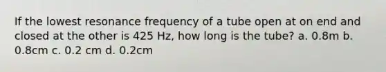 If the lowest resonance frequency of a tube open at on end and closed at the other is 425 Hz, how long is the tube? a. 0.8m b. 0.8cm c. 0.2 cm d. 0.2cm