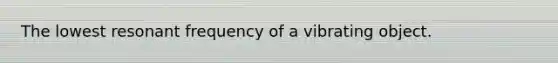 The lowest resonant frequency of a vibrating object.