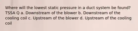 Where will the lowest static pressure in a duct system be found? TSSA Q a. Downstream of the blower b. Downstream of the cooling coil c. Upstream of the blower d. Upstream of the cooling coil