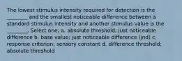 The lowest stimulus intensity required for detection is the ________ and the smallest noticeable difference between a standard stimulus intensity and another stimulus value is the ________. Select one: a. absolute threshold; just noticeable difference b. base value; just noticeable difference (jnd) c. response criterion; sensory constant d. difference threshold; absolute threshold