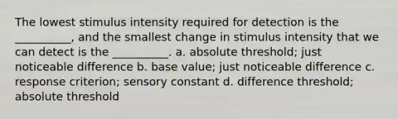 The lowest stimulus intensity required for detection is the __________, and the smallest change in stimulus intensity that we can detect is the __________. a. absolute threshold; just noticeable difference b. base value; just noticeable difference c. response criterion; sensory constant d. difference threshold; absolute threshold