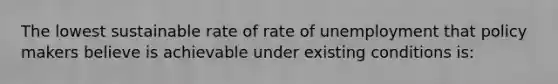 The lowest sustainable rate of rate of unemployment that policy makers believe is achievable under existing conditions is: