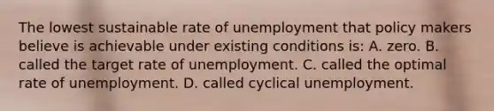 The lowest sustainable rate of unemployment that policy makers believe is achievable under existing conditions is: A. zero. B. called the target rate of unemployment. C. called the optimal rate of unemployment. D. called cyclical unemployment.