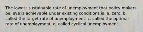 The lowest sustainable rate of unemployment that policy makers believe is achievable under existing conditions is: a. zero. b. called the target rate of unemployment. c. called the optimal rate of unemployment. d. called cyclical unemployment.