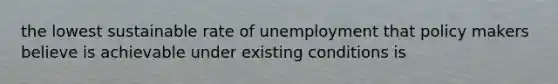 the lowest sustainable rate of unemployment that policy makers believe is achievable under existing conditions is