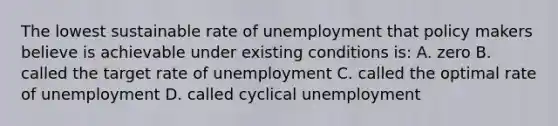 The lowest sustainable rate of unemployment that policy makers believe is achievable under existing conditions is: A. zero B. called the target rate of unemployment C. called the optimal rate of unemployment D. called cyclical unemployment