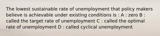 The lowest sustainable rate of unemployment that policy makers believe is achievable under existing conditions is : A : zero B : called the target rate of unemployment C : called the optimal rate of unemployment D : called cyclical unemployment