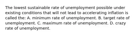 The lowest sustainable rate of unemployment possible under existing conditions that will not lead to accelerating inflation is called the: A. minimum rate of unemployment. B. target rate of unemployment. C. maximum rate of unemployment. D. crazy rate of unemployment.