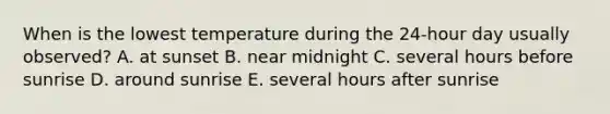 When is the lowest temperature during the 24-hour day usually observed? A. at sunset B. near midnight C. several hours before sunrise D. around sunrise E. several hours after sunrise