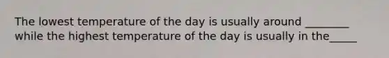 The lowest temperature of the day is usually around ________ while the highest temperature of the day is usually in the_____