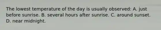 The lowest temperature of the day is usually observed: A. just before sunrise. B. several hours after sunrise. C. around sunset. D. near midnight.