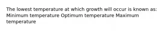 The lowest temperature at which growth will occur is known as: Minimum temperature Optimum temperature Maximum temperature