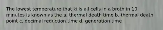 The lowest temperature that kills all cells in a broth in 10 minutes is known as the a. thermal death time b. thermal death point c. decimal reduction time d. generation time