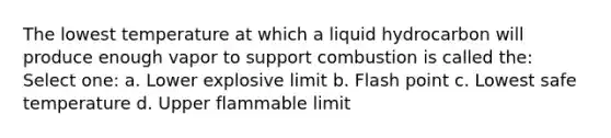 The lowest temperature at which a liquid hydrocarbon will produce enough vapor to support combustion is called the: Select one: a. Lower explosive limit b. Flash point c. Lowest safe temperature d. Upper flammable limit