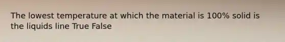 The lowest temperature at which the material is 100% solid is the liquids line True False