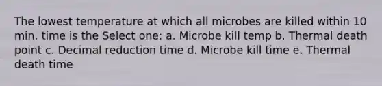 The lowest temperature at which all microbes are killed within 10 min. time is the Select one: a. Microbe kill temp b. Thermal death point c. Decimal reduction time d. Microbe kill time e. Thermal death time