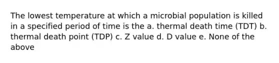 The lowest temperature at which a microbial population is killed in a specified period of time is the a. thermal death time (TDT) b. thermal death point (TDP) c. Z value d. D value e. None of the above