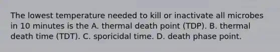 The lowest temperature needed to kill or inactivate all microbes in 10 minutes is the A. thermal death point (TDP). B. thermal death time (TDT). C. sporicidal time. D. death phase point.