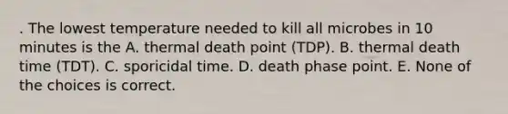 . The lowest temperature needed to kill all microbes in 10 minutes is the A. thermal death point (TDP). B. thermal death time (TDT). C. sporicidal time. D. death phase point. E. None of the choices is correct.