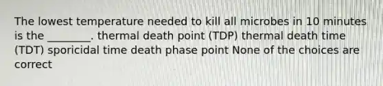 The lowest temperature needed to kill all microbes in 10 minutes is the ________. thermal death point (TDP) thermal death time (TDT) sporicidal time death phase point None of the choices are correct