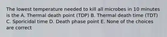 The lowest temperature needed to kill all microbes in 10 minutes is the A. Thermal death point (TDP) B. Thermal death time (TDT) C. Sporicidal time D. Death phase point E. None of the choices are correct