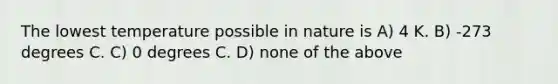 The lowest temperature possible in nature is A) 4 K. B) -273 degrees C. C) 0 degrees C. D) none of the above