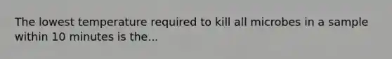 The lowest temperature required to kill all microbes in a sample within 10 minutes is the...