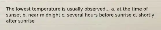 The lowest temperature is usually observed... a. at the time of sunset b. near midnight c. several hours before sunrise d. shortly after sunrise
