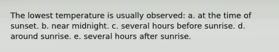 The lowest temperature is usually observed: a. at the time of sunset. b. near midnight. c. several hours before sunrise. d. around sunrise. e. several hours after sunrise.