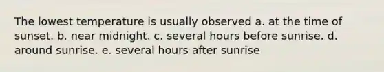 The lowest temperature is usually observed a. at the time of sunset. b. near midnight. c. several hours before sunrise. d. around sunrise. e. several hours after sunrise