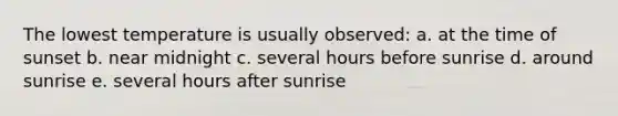 The lowest temperature is usually observed: a. at the time of sunset b. near midnight c. several hours before sunrise d. around sunrise e. several hours after sunrise