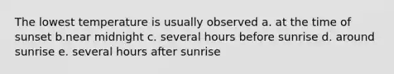 The lowest temperature is usually observed a. at the time of sunset b.near midnight c. several hours before sunrise d. around sunrise e. several hours after sunrise