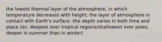 the lowest thermal layer of the atmosphere, in which temperature decreases with height; the layer of atmosphere in contact with Earth's surface -the depth varies in both time and place (ex: deepest over tropical regions/shallowest over poles, deeper in summer than in winter)