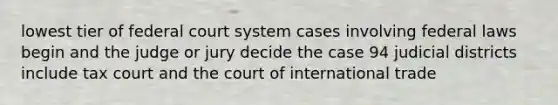 lowest tier of federal court system cases involving federal laws begin and the judge or jury decide the case 94 judicial districts include tax court and the court of international trade