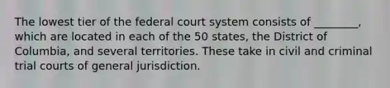 The lowest tier of the federal court system consists of ________, which are located in each of the 50 states, the District of Columbia, and several territories. These take in civil and criminal trial courts of general jurisdiction.