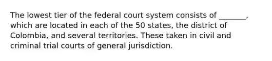 The lowest tier of <a href='https://www.questionai.com/knowledge/kpreRDKlD3-the-federal-court-system' class='anchor-knowledge'>the federal court system</a> consists of _______, which are located in each of the 50 states, the district of Colombia, and several territories. These taken in civil and criminal trial courts of general jurisdiction.