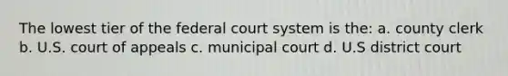 The lowest tier of the federal court system is the: a. county clerk b. U.S. court of appeals c. municipal court d. U.S district court