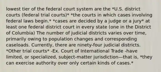 lowest tier of the federal court system are the *U.S. district courts (federal trial courts)* *the courts in which cases involving federal laws begin.* *cases are decided by a judge or a jury* at least one federal district court in every state (one in the District of Columbia) The number of judicial districts varies over time, primarily owing to population changes and corresponding caseloads. Currently, there are ninety-four judicial districts. *Other trial courts* -Ex. Court of International Trade -have limited, or specialized, subject-matter jurisdiction—that is, *they can exercise authority over only certain kinds of cases.*