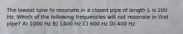 The lowest tone to resonate in a closed pipe of length L is 200 Hz. Which of the following frequencies will not resonate in that pipe? A) 1000 Hz B) 1400 Hz C) 600 Hz D) 400 Hz