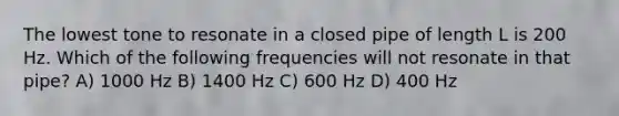 The lowest tone to resonate in a closed pipe of length L is 200 Hz. Which of the following frequencies will not resonate in that pipe? A) 1000 Hz B) 1400 Hz C) 600 Hz D) 400 Hz