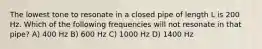 The lowest tone to resonate in a closed pipe of length L is 200 Hz. Which of the following frequencies will not resonate in that pipe? A) 400 Hz B) 600 Hz C) 1000 Hz D) 1400 Hz