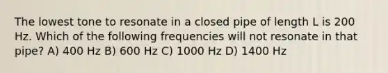 The lowest tone to resonate in a closed pipe of length L is 200 Hz. Which of the following frequencies will not resonate in that pipe? A) 400 Hz B) 600 Hz C) 1000 Hz D) 1400 Hz