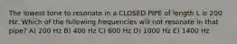 The lowest tone to resonate in a CLOSED PIPE of length L is 200 Hz. Which of the following frequencies will not resonate in that pipe? A) 200 Hz B) 400 Hz C) 600 Hz D) 1000 Hz E) 1400 Hz