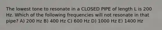 The lowest tone to resonate in a CLOSED PIPE of length L is 200 Hz. Which of the following frequencies will not resonate in that pipe? A) 200 Hz B) 400 Hz C) 600 Hz D) 1000 Hz E) 1400 Hz