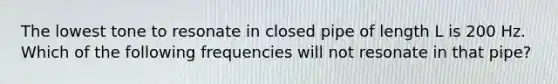 The lowest tone to resonate in closed pipe of length L is 200 Hz. Which of the following frequencies will not resonate in that pipe?