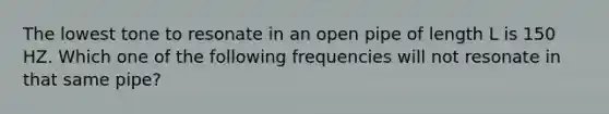 The lowest tone to resonate in an open pipe of length L is 150 HZ. Which one of the following frequencies will not resonate in that same pipe?