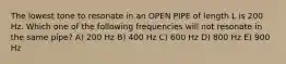 The lowest tone to resonate in an OPEN PIPE of length L is 200 Hz. Which one of the following frequencies will not resonate in the same pipe? A) 200 Hz B) 400 Hz C) 600 Hz D) 800 Hz E) 900 Hz